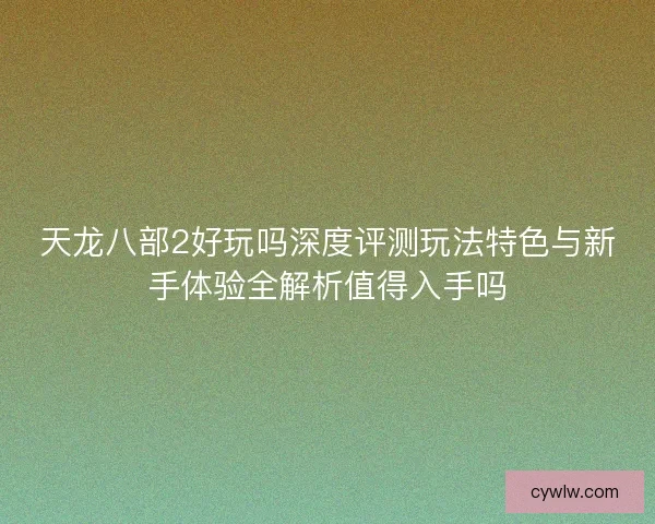 天龙八部2好玩吗深度评测玩法特色与新手体验全解析值得入手吗