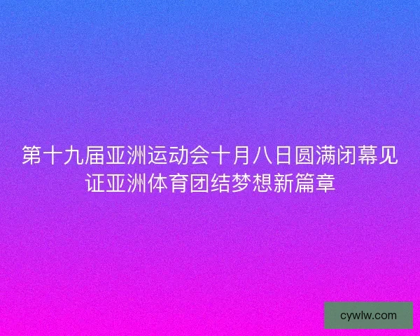 第十九届亚洲运动会十月八日圆满闭幕见证亚洲体育团结梦想新篇章