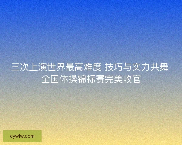 三次上演世界最高难度 技巧与实力共舞 全国体操锦标赛完美收官
